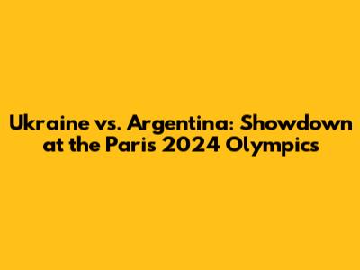 Ukraine vs. Argentina: Showdown at the Paris 2024 Olympics