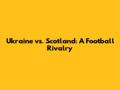 Ukraine vs. Scotland: A Football Rivalry