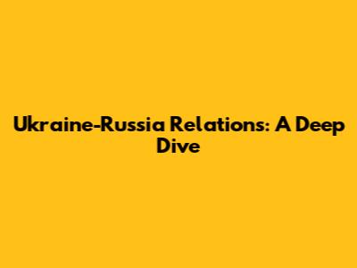 Ukraine-Russia Relations: A Deep Dive