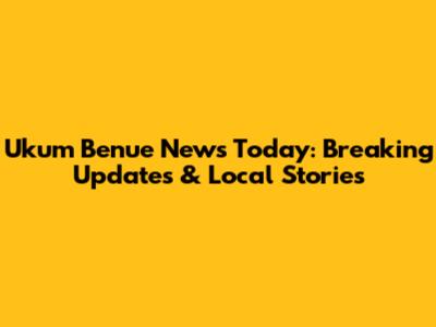 Ukum Benue News Today: Breaking Updates & Local Stories