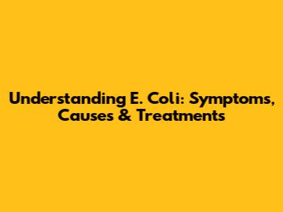 Understanding E. Coli: Symptoms, Causes & Treatments