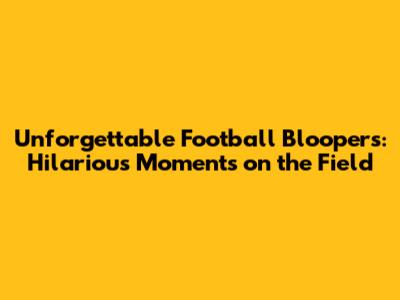 Unforgettable Football Bloopers: Hilarious Moments on the Field