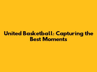 United Basketball: Capturing the Best Moments