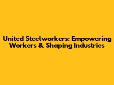 United Steelworkers: Empowering Workers & Shaping Industries