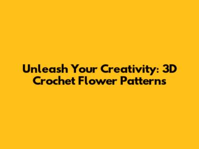 Unleash Your Creativity: 3D Crochet Flower Patterns