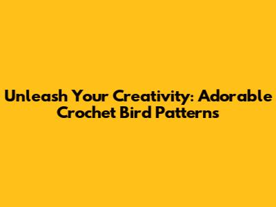 Unleash Your Creativity: Adorable Crochet Bird Patterns