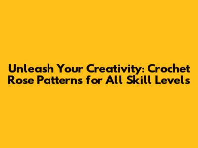 Unleash Your Creativity: Crochet Rose Patterns for All Skill Levels