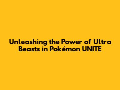 Unleashing the Power of Ultra Beasts in Pokémon UNITE
