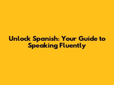 Unlock Spanish: Your Guide to Speaking Fluently
