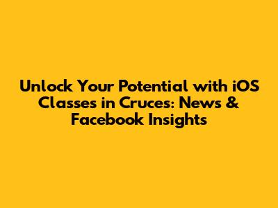 Unlock Your Potential with iOS Classes in Cruces: News & Facebook Insights