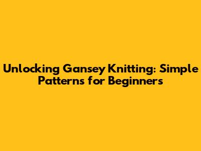 Unlocking Gansey Knitting: Simple Patterns for Beginners