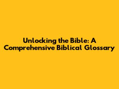 Unlocking the Bible: A Comprehensive Biblical Glossary