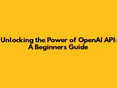 Unlocking the Power of OpenAI API: A Beginner's Guide