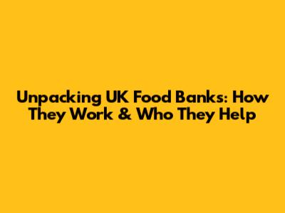 Unpacking UK Food Banks: How They Work & Who They Help