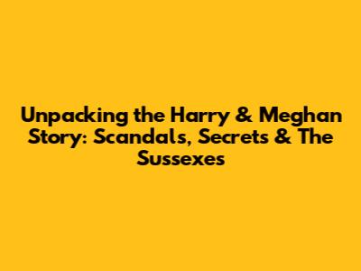 Unpacking the Harry & Meghan Story: Scandals, Secrets & The Sussexes