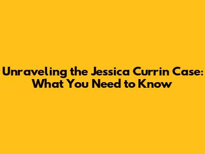 Unraveling the Jessica Currin Case: What You Need to Know