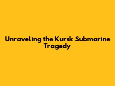 Unraveling the Kursk Submarine Tragedy