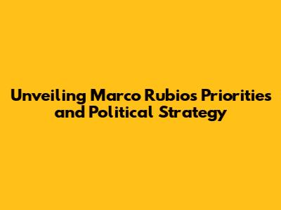 Unveiling Marco Rubio's Priorities and Political Strategy