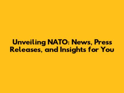Unveiling NATO: News, Press Releases, and Insights for You