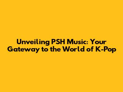 Unveiling PSH Music: Your Gateway to the World of K-Pop