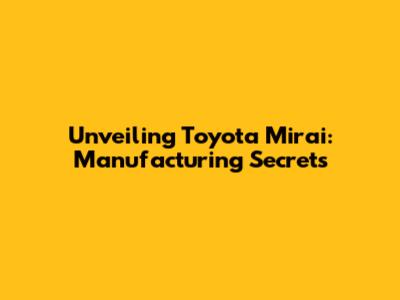 Unveiling Toyota Mirai: Manufacturing Secrets