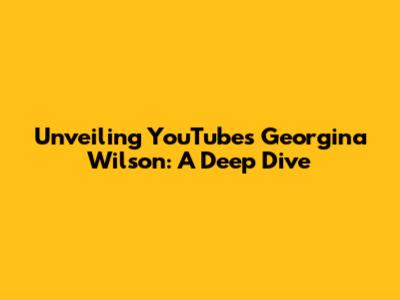 Unveiling YouTube's Georgina Wilson: A Deep Dive