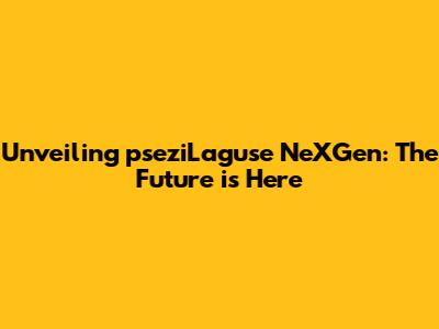 Unveiling pseziLaguse NeXGen: The Future is Here