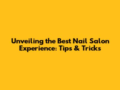 Unveiling the Best Nail Salon Experience: Tips & Tricks