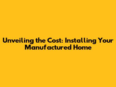 Unveiling the Cost: Installing Your Manufactured Home