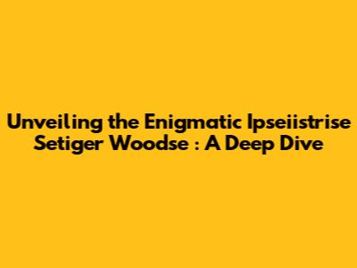 Unveiling the Enigmatic *Ipseiistrise Setiger Woodse*: A Deep Dive