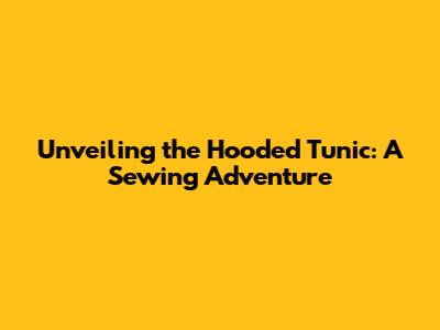 Unveiling the Hooded Tunic: A Sewing Adventure