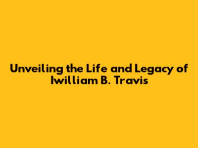 Unveiling the Life and Legacy of Iwilliam B. Travis