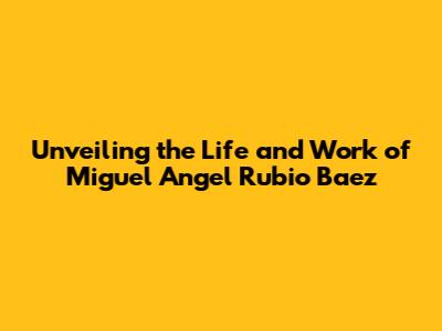 Unveiling the Life and Work of Miguel Angel Rubio Baez