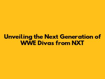 Unveiling the Next Generation of WWE Divas from NXT