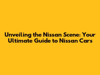 Unveiling the Nissan Scene: Your Ultimate Guide to Nissan Cars