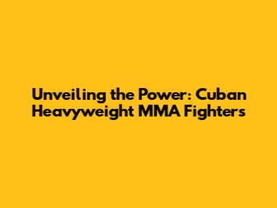 Unveiling the Power: Cuban Heavyweight MMA Fighters