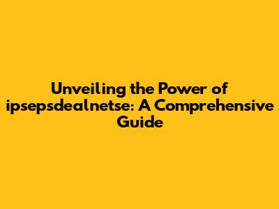 Unveiling the Power of ipsepsdealnetse: A Comprehensive Guide