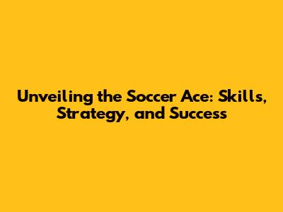 Unveiling the Soccer Ace: Skills, Strategy, and Success