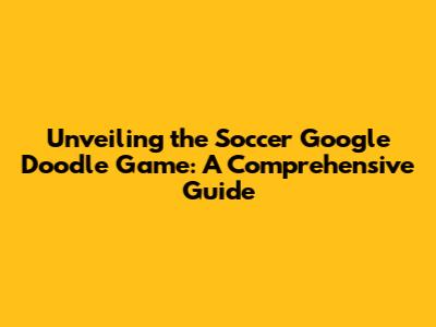Unveiling the Soccer Google Doodle Game: A Comprehensive Guide