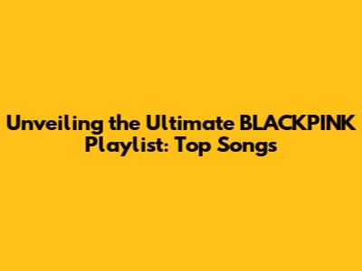 Unveiling the Ultimate BLACKPINK Playlist: Top Songs