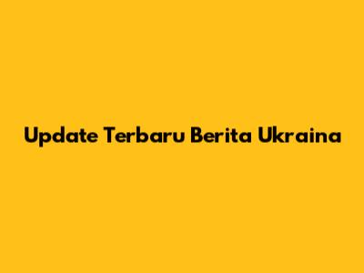 Update Terbaru Berita Ukraina