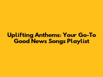 Uplifting Anthems: Your Go-To Good News Songs Playlist