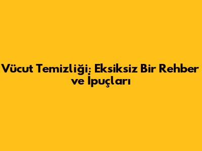 Vücut Temizliği: Eksiksiz Bir Rehber ve İpuçları