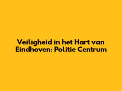 Veiligheid in het Hart van Eindhoven: Politie Centrum