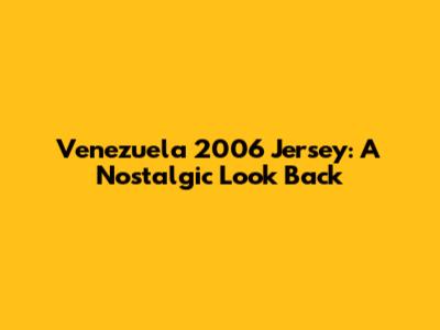 Venezuela 2006 Jersey: A Nostalgic Look Back