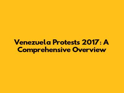 Venezuela Protests 2017: A Comprehensive Overview
