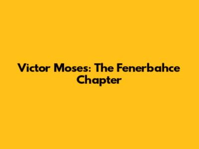 Victor Moses: The Fenerbahce Chapter