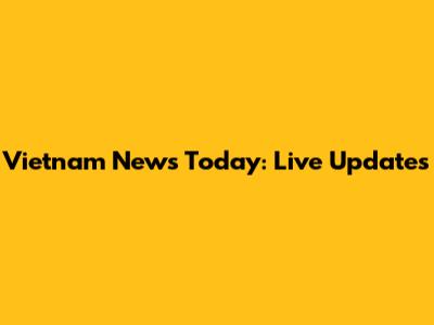 Vietnam News Today: Live Updates