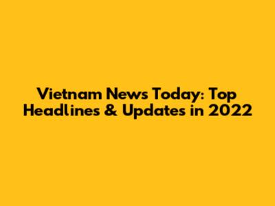Vietnam News Today: Top Headlines & Updates in 2022