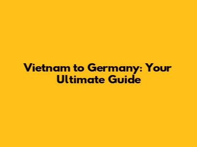 Vietnam to Germany: Your Ultimate Guide